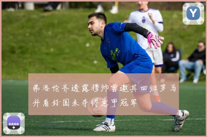 弗洛伦齐透露穆帅曾邀其回归罗马并看好国米夺得意甲冠军